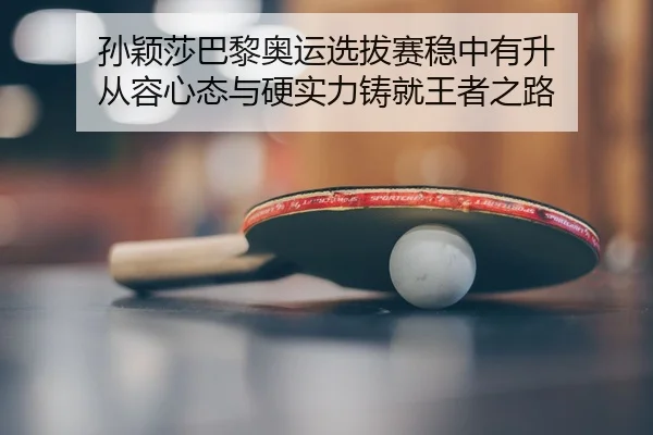 孙颖莎巴黎奥运选拔赛稳中有升 从容心态与硬实力铸就王者之路