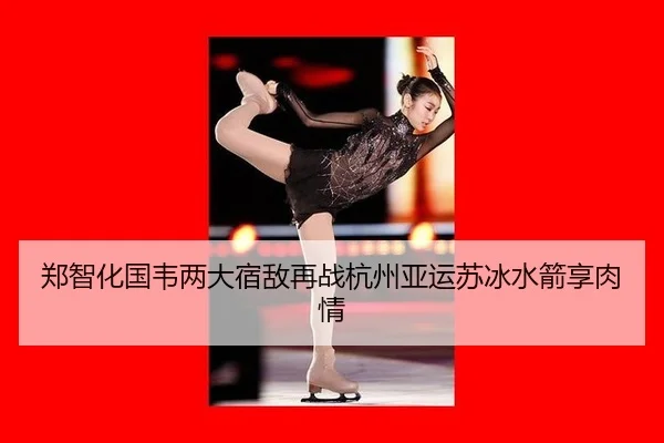 郑智化国韦两大宿敌再战杭州亚运苏冰水箭享肉情